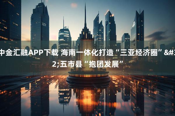 中金汇融APP下载 海南一体化打造“三亚经济圈”&#32;五市县“抱团发展”