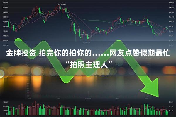 金牌投资 拍完你的拍你的……网友点赞假期最忙“拍照主理人”