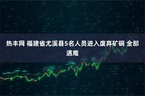 热丰网 福建省尤溪县5名人员进入废弃矿硐 全部遇难