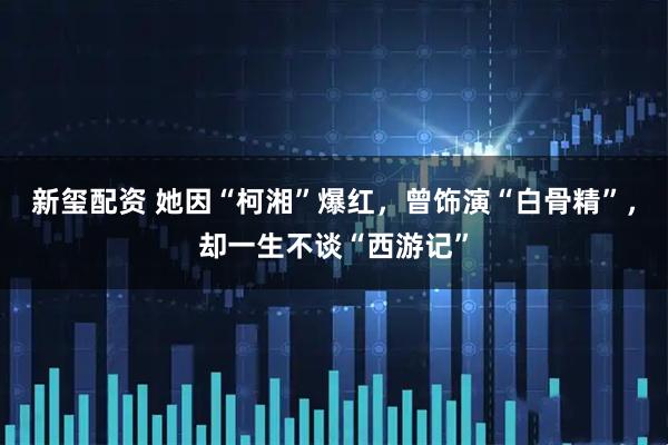 新玺配资 她因“柯湘”爆红，曾饰演“白骨精”，却一生不谈“西游记”