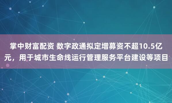 掌中财富配资 数字政通拟定增募资不超10.5亿元，用于城市生命线运行管理服务平台建设等项目
