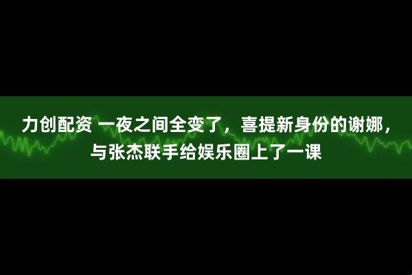 力创配资 一夜之间全变了，喜提新身份的谢娜，与张杰联手给娱乐圈上了一课