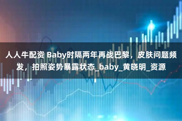人人牛配资 Baby时隔两年再战巴黎,皮肤问题频发,拍照姿势暴露状态_baby_黄晓明_资源