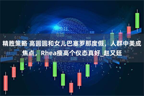 精胜策略 高圆圆和女儿巴塞罗那度假,人群中美成焦点,Rhea瘦高个仪态真好_赵又廷