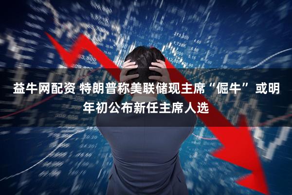 益牛网配资 特朗普称美联储现主席“倔牛” 或明年初公布新任主席人选